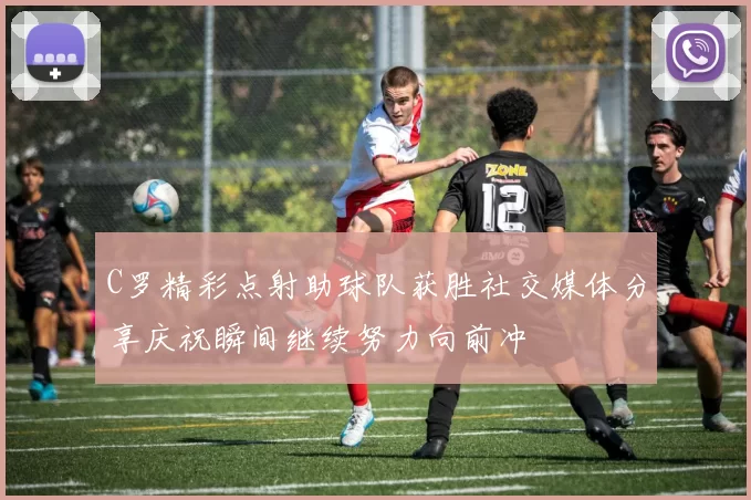C罗精彩点射助球队获胜社交媒体分享庆祝瞬间继续努力向前冲